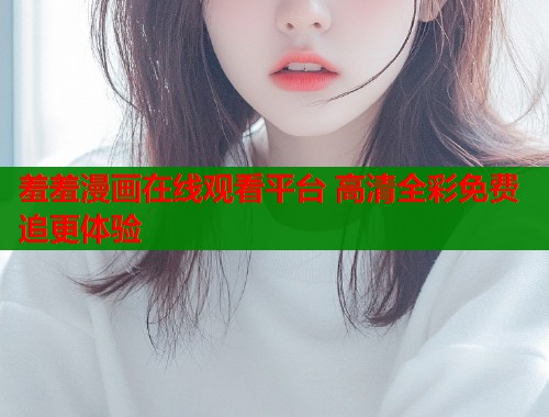 羞羞漫画在线观看平台 高清全彩免费追更体验