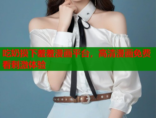吃奶摸下羞羞漫画平台，高清漫画免费看刺激体验