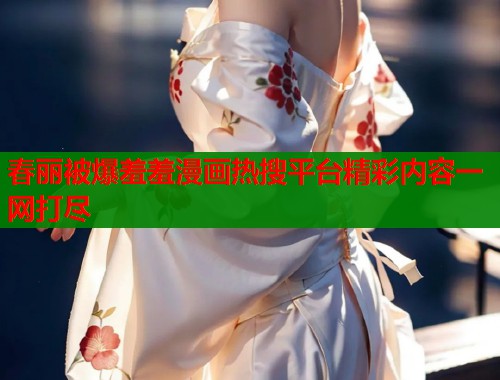 春丽被爆羞羞漫画热搜平台精彩内容一网打尽