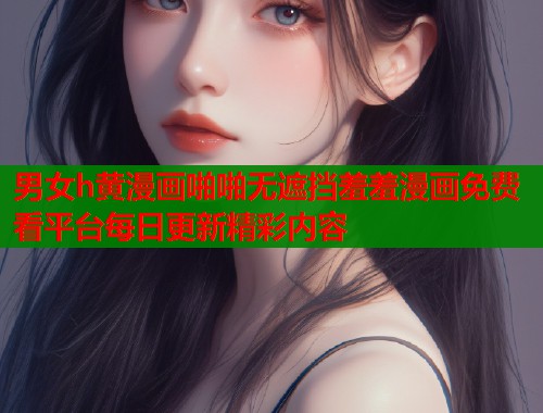 男女h黄漫画啪啪无遮挡羞羞漫画免费看平台每日更新精彩内容