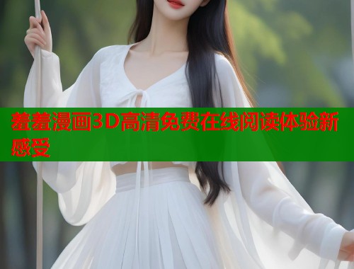 羞羞漫画3D高清免费在线阅读体验新感受