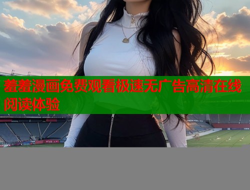 羞羞漫画免费观看极速无广告高清在线阅读体验