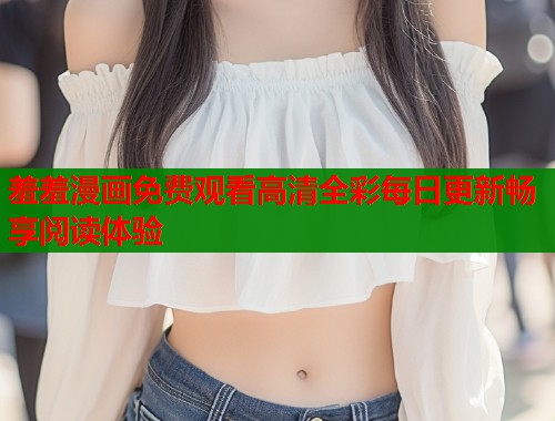 羞羞漫画免费观看高清全彩每日更新畅享阅读体验