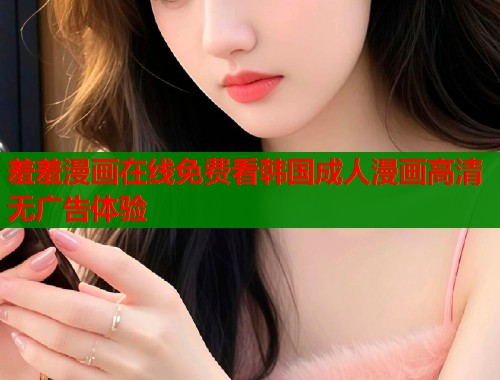 羞羞漫画在线免费看韩国成人漫画高清无广告体验